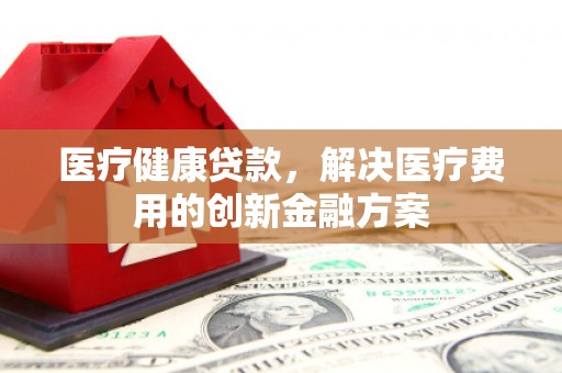 临湘医疗健康贷款，解决医疗费用的创新金融方案