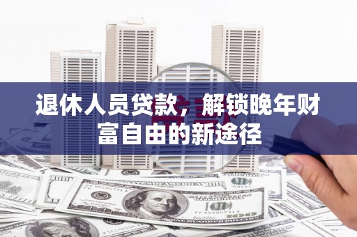 临湘退休人员贷款，解锁晚年财富自由的新途径