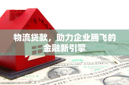 临湘物流贷款，助力企业腾飞的金融新引擎