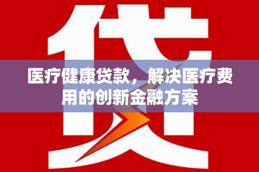 临湘医疗健康贷款，解决医疗费用的创新金融方案