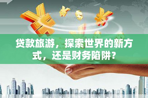 临湘贷款旅游，探索世界的新方式，还是财务陷阱？